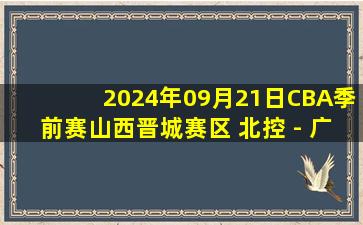 2024年09月21日CBA季前赛山西晋城赛区 北控 - 广厦 全场录像